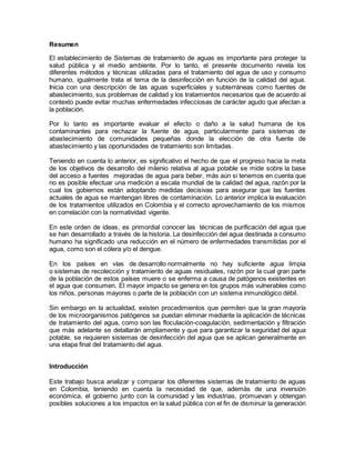Resumen
El establecimiento de Sistemas de tratamiento de aguas es importante para proteger la
salud pública y el medio ambiente. Por lo tanto, el presente documento revela los
diferentes métodos y técnicas utilizadas para el tratamiento del agua de uso y consumo
humano, igualmente trata el tema de la desinfección en función de la calidad del agua.
Inicia con una descripción de las aguas superficiales y subterráneas como fuentes de
abastecimiento, sus problemas de calidad y los tratamientos necesarios que de acuerdo al
contexto puede evitar muchas enfermedades infecciosas de carácter agudo que afectan a
la población.
Por lo tanto es importante evaluar el efecto o daño a la salud humana de los
contaminantes para rechazar la fuente de agua, particularmente para sistemas de
abastecimiento de comunidades pequeñas donde la elección de otra fuente de
abastecimiento y las oportunidades de tratamiento son limitadas.
Teniendo en cuenta lo anterior, es significativo el hecho de que el progreso hacia la meta
de los objetivos de desarrollo del milenio relativa al agua potable se mide sobre la base
del acceso a fuentes mejoradas de agua para beber, más aún si tenemos en cuenta que
no es posible efectuar una medición a escala mundial de la calidad del agua, razón por la
cual los gobiernos están adoptando medidas decisivas para asegurar que las fuentes
actuales de agua se mantengan libres de contaminación. Lo anterior implica la evaluación
de los tratamientos utilizados en Colombia y el correcto aprovechamiento de los mismos
en correlación con la normatividad vigente.
En este orden de ideas, es primordial conocer las técnicas de purificación del agua que
se han desarrollado a través de la historia. La desinfección del agua destinada a consumo
humano ha significado una reducción en el número de enfermedades transmitidas por el
agua, como son el cólera y/o el dengue.
En los países en vías de desarrollo normalmente no hay suficiente agua limpia
o sistemas de recolección y tratamiento de aguas residuales, razón por la cual gran parte
de la población de estos países muere o se enferma a causa de patógenos existentes en
el agua que consumen. El mayor impacto se genera en los grupos más vulnerables como
los niños, personas mayores o parte de la población con un sistema inmunológico débil.
Sin embargo en la actualidad, existen procedimientos que permiten que la gran mayoría
de los microorganismos patógenos se puedan eliminar mediante la aplicación de técnicas
de tratamiento del agua, como son las floculación-coagulación, sedimentación y filtración
que más adelante se detallarán ampliamente y que para garantizar la seguridad del agua
potable, se requieren sistemas de desinfección del agua que se aplican generalmente en
una etapa final del tratamiento del agua.
Introducción
Este trabajo busca analizar y comparar los diferentes sistemas de tratamiento de aguas
en Colombia, teniendo en cuenta la necesidad de que, además de una inversión
económica, el gobierno junto con la comunidad y las industrias, promuevan y obtengan
posibles soluciones a los impactos en la salud pública con el fin de disminuir la generación
 