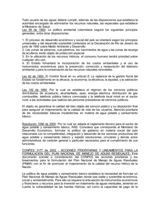 Todo usuario de las aguas deberá cumplir, además de las disposiciones que establece la
autoridad encargada de administrar los recursos naturales, las especiales que establece
el Ministerio de Salud.
Ley 99 de 1993: La política ambiental colombiana seguirá los siguientes principios
generales, entre otras disposiciones:
1. El proceso de desarrollo económico y social del país se orientará según los principios
universales y del desarrollo sostenible contenidos en la Declaración de Río de Janeiro de
junio de 1992 sobre Medio Ambiente y Desarrollo.
2. Las zonas de páramos, sub-páramos, los nacimientos de agua y las zonas de recarga
de acuíferos serán objeto de protección especial.
3. En la utilización de los recursos hídricos, el consumo humano tendrá prioridad sobre
cualquier otro uso.
4. El Estado fomentará la incorporación de los costos ambientales y el uso de
instrumentos económicos para la prevención, corrección y restauración del deterioro
ambiental y para la conservación de los recursos naturales renovables.
Ley 42 de 1993: El Control fiscal en su artículo 8: La vigilancia de la gestión fiscal del
Estado se fundamenta en la eficacia, la economía, la eficiencia, la equidad, y la valoración
de los costos ambientales
Ley 142 de 1994: Por la cual se establece el régimen de los servicios públicos
domiciliarios de acueducto, alcantarillado, aseo, energía eléctrica, distribución de gas
combustible, telefonía pública básica conmutada y la telefonía local móvil en el sector
rural; a las actividades que realicen las personas prestadoras de servicios públicos.
El objeto es garantizar la calidad del bien objeto del servicio público y su disposición final
para asegurar el mejoramiento de la calidad de vida de los usuarios. Atención prioritaria
de las necesidades básicas insatisfechas en materia de agua potable y saneamiento
básico.
Resolución 1096 de 2000: Por la cual se adopta el reglamento técnico para el sector de
agua potable y saneamiento básico, RAS. Considera que corresponde al Ministerio de
Desarrollo Económico, formular la política de gobierno en materia social del país
relacionada con la competitividad, integración y desarrollo de los sectores productivos del
agua potable y saneamiento básico y expedir resoluciones, circulares y demás actos
administrativos de carácter general o particular necesarios para el cumplimiento de sus
funciones.
CONPES 3177 de 2002 - ACCIONES PRIORITARIAS Y LINEAMIENTOS PARA LA
FORMULACION DEL PLAN NACIONAL DE MANEJO DE AGUAS RESIDUALES: Este
documento somete a consideración del CONPES las acciones prioritarias y los
lineamientos para la formulación del Plan Nacional de Manejo de Aguas Residuales
(PMAR) con el fin de promover el mejoramiento de la calidad del recurso hídrico de la
Nación.
La política de agua potable y saneamiento básico establece la necesidad de formular un
Plan Nacional de Manejo de Aguas Residuales donde sea viable y sostenible económica,
social y ambientalmente. Para ello se requiere la articulación de instrumentos económicos
y financieros y recursos para la inversión en tratamiento de aguas residuales, teniendo en
cuenta la vulnerabilidad de las fuentes hídricas, así como la capacidad de pago de la
 