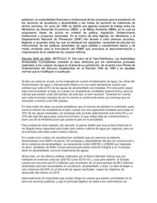 población, la sostenibilidad financiera e institucional de las empresas para la prestación de
los servicios de acueducto y alcantarillado y las metas de aumento de coberturas de
dichos servicios. En junio de 1999 se definió una agenda conjunta de trabajo entre los
Ministerios de Desarrollo Económico (MDE) y de Medio Ambiente (MMA), en la cual se
propusieron líneas de acción en materia de política, regulación, fortalecimiento
institucional y proyectos sectoriales. En el marco de esta Agenda, los Ministerios y el
Departamento Nacional de Planeación (DNP) han llevado a cabo diversas acciones,
llegando a acuerdos entre los que se destacan los siguientes: necesidad de articular los
instrumentos de las políticas sectoriales de agua potable y saneamiento básico y de
medio ambiente para la formulación del PMAR que promueva la descontaminación y
mejoramiento de la calidad de los cuerpos hídricos.
Decreto 3440 de 2004: ARTÍCULO 3º. Del cobro de la Tasa Retributiva. Las Autoridades
Ambientales Competentes cobrarán la tasa retributiva por los vertimientos puntuales
realizados a los cuerpos de agua en el área de su jurisdicción, de acuerdo a los Planes de
Ordenamiento del Recurso establecidos en el Decreto 1594 de 1984 o en aquellas
normas que lo modifiquen o sustituyan.
Si bien es cierto en el país se ha mejorado en cuanto al tratamiento de agua, las cifras del
Viceministerio de Agua y Saneamiento Básico no son nada alentadoras puesto que
señalan que sólo el 9% de las aguas de alcantarillado son tratadas. Por otra parte según
esta misma entidad, el país no cuenta con estadísticas confiables sobre el tema, pero se
calcula que existen unas 200 plantas de este tipo a nivel nacional. Teniendo en cuenta
que cada municipio requiere de por lo menos un sistema de estos, se concluye que se
necesitan construir unas 900 plantas.
En este orden de ideas se puede establecer que el número de plantas no suficiente, pues
como lo indican las estadísticas el país cuenta con una capacidad instalada para tratar el
32% de las aguas residuales, sin embargo solo se trata óptimamente solo entre 8% y un
10% del total del agua para consumo humano, lo que refleja falta de mantenimiento y
buen uso de la infraestructura que posee el país en la actualidad.
Para evidenciar esta realidad, por ejemplo, la planta Salitre que busca descontaminar el
río Bogotá tiene capacidad para tratar seis metros cúbicos de agua por segundo, pero en
el momento sólo trata cuatro metros cúbicos.
En cuanto a los costos, los estudios han señalado que por persona se debería
desembolsar unos $400 mil pesos. Sin embargo y dependiendo del tipo de construcción y
de la cobertura de alcantarillado, se necesitarían entre US$180 y US$280 por habitante,
es decir, alrededor de $440 mil por persona para darle solución integral a un municipio,
tanto en alcantarillado como en tratamiento de aguas.
Ahora bien, en los últimos análisis realizados por el Banco Mundial indican que por
habitante la inversión sería de US$150 (unos $310 mil), y que para este fin, el Estado
cuenta con recursos por $1,2 billones que se extraen de un presupuesto de $8,2 billones
destinados para las necesidades en acueducto, alcantarillado y aseo. La idea es llegar a
una cobertura del 50% en el tema de las aguas residuales, según los objetivos de
desarrollo del milenio en 2015.
Adicionalmente es importante que el país tenga en cuenta que existen prioridades en el
tema de servicios públicos, y que el principal objetivo es dotar a los colombianos de
 