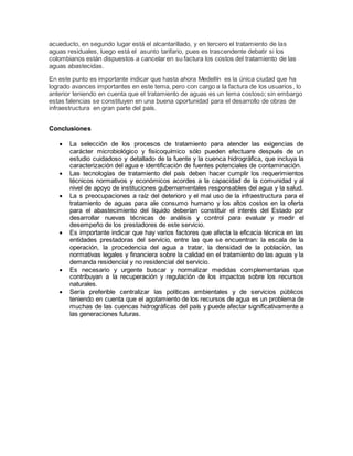 acueducto, en segundo lugar está el alcantarillado, y en tercero el tratamiento de las
aguas residuales, luego está el asunto tarifario, pues es trascendente debatir si los
colombianos están dispuestos a cancelar en su factura los costos del tratamiento de las
aguas abastecidas.
En este punto es importante indicar que hasta ahora Medellín es la única ciudad que ha
logrado avances importantes en este tema, pero con cargo a la factura de los usuarios, lo
anterior teniendo en cuenta que el tratamiento de aguas es un tema costoso; sin embargo
estas falencias se constituyen en una buena oportunidad para el desarrollo de obras de
infraestructura en gran parte del país.
Conclusiones
 La selección de los procesos de tratamiento para atender las exigencias de
carácter microbiológico y fisicoquímico sólo pueden efectuare después de un
estudio cuidadoso y detallado de la fuente y la cuenca hidrográfica, que incluya la
caracterización del agua e identificación de fuentes potenciales de contaminación.
 Las tecnologías de tratamiento del país deben hacer cumplir los requerimientos
técnicos normativos y económicos acordes a la capacidad de la comunidad y al
nivel de apoyo de instituciones gubernamentales responsables del agua y la salud.
 La s preocupaciones a raíz del deterioro y el mal uso de la infraestructura para el
tratamiento de aguas para ale consumo humano y los altos costos en la oferta
para el abastecimiento del líquido deberían constituir el interés del Estado por
desarrollar nuevas técnicas de análisis y control para evaluar y medir el
desempeño de los prestadores de este servicio.
 Es importante indicar que hay varios factores que afecta la eficacia técnica en las
entidades prestadoras del servicio, entre las que se encuentran: la escala de la
operación, la procedencia del agua a tratar, la densidad de la población, las
normativas legales y financiera sobre la calidad en el tratamiento de las aguas y la
demanda residencial y no residencial del servicio.
 Es necesario y urgente buscar y normalizar medidas complementarias que
contribuyan a la recuperación y regulación de los impactos sobre los recursos
naturales.
 Sería preferible centralizar las políticas ambientales y de servicios públicos
teniendo en cuenta que el agotamiento de los recursos de agua es un problema de
muchas de las cuencas hidrográficas del país y puede afectar significativamente a
las generaciones futuras.
 