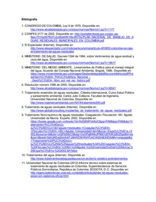 Bibliografía
1. CONGRESO DE COLOMBIA, Ley 9 de 1979, Disponible en:
http://www.alcaldiabogota.gov.co/sisjur/normas/Norma1.jsp?i=1177
2. CONPES 3177 de 2002, Disponible en: http://portalterritorial.gov.co/apc-aa-
files/7515a587f637c2c66d45f01f9c4f315c/PLAN_NACIONAL_DE_MANEJO_DE_A
GUAS_RESIDUALES_MUNICIPALES_EN_COLOMBIA.pdf
3. El Espectador (Internet). Disponible en
http://www.elespectador.com/noticias/economia/articulo-403802-colombia-se-raja-
el-tratamiento-de-aguas-residuales
4. MINISTERIO DE SALUD, Decreto 1594 de 1984, sobre Vertimientos de agua residual y
usos del agua, Disponible en:
http://www.alcaldiabogota.gov.co/sisjur/normas/Norma1.jsp?i=18617
5. MINISTERIO DEL MEDIO AMBIENTE, Lineamientos de Política para el manejo integral
del agua, Acuerdo del Consejo Nacional Ambiental, Bogotá, 1996, Disponible en:
https://www.minambiente.gov.co/images/GestionIntegraldelRecursoHidrico/pdf/Pre
sentaci%C3%B3n_Pol%C3%ADtica_Nacional_-
_Gesti%C3%B3n_/libro_pol_nal_rec_hidrico.pdf
6. Resolución número 1096 de 2000, Disponible en:
http://www.alcaldiabogota.gov.co/sisjur/normas/Norma1.jsp?i=38541
7. Tratamiento anaerobio de aguas residuales. Cátedra internacional. Curso Salud Pública
y saneamiento ambiental. Carlos Julio Collazos. Facultad de Ingeniería.
Universidad Nacional de Colombia. Disponible en:
http://www.ingenieroambiental.com/4014/tratamiento545.pdf
8. Tratamiento de aguas residuales (Internet). Disponible en
http://www.globalconsulting.mx/plantas_de_tratamiento_de_aguas_residuales.pdf
9. Tratamiento físico-químico de aguas residuales: Coagulación- Floculación. M.I. Aguilar.
Universidad de Murcia. España. 2002, Disponible en:
https://books.google.com.co/books?id=8vlQBXPvhAUC&pg=PA6&lpg=PA6&dq=Tr
atamiento+f%C3%ADsico-
qu%C3%ADmico+de+aguas+residuales:+Coagulaci%C3%B3n-
+Floculaci%C3%B3n.+M.I.+Aguilar.+Universidad+de+Murcia.+Espa%C3%B1a.+2
002.&source=bl&ots=ciQPbStkC0&sig=OyOPqB44kJPN0CU8YhRJ2Ki2Sjs&hl=es
&sa=X&ved=0ahUKEwj0iovfu6TJAhWENiYKHYUvCl4Q6AEIHDAA#v=onepage&q
=Tratamiento%20f%C3%ADsico-
qu%C3%ADmico%20de%20aguas%20residuales%3A%20Coagulaci%C3%B3n-
%20Floculaci%C3%B3n.%20M.I.%20Aguilar.%20Universidad%20de%20Murcia.%
20Espa%C3%B1a.%202002.&f=false
10. Tratamientos del agua (Internet). Disponible en
http://www.tratamientosdelaguaydepuracion.es/tamiz-estatico-pretratamientos
11. Universidad Nacional de Colombia (2012) Informe técnico sobre sistemas de
tratamiento de aguas residuales en Colombia. Superintendencia de Servicios
Públicos Domiciliarios. República de Colombia. BOGOTÁ, D. C, Disponible en:
http://agenciadenoticias.unal.edu.co/detalle/article/planes-de-aguas-residuales-
estan-sin-vigilancia-oficial.html
 