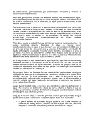 de enfermedades gastrointestinales por contaminación microbiana y disminuir la
contaminación medioambiental.
Ahora bien, para dar más claridad a las diferentes técnicas para el tratamiento de aguas,
en los siguientes párrafos se realizará una breve descripción histórica para contextualizar
los avances relacionados con el tratamiento de aguas para el abastecimiento a nivel
nacional e internacional.
Desde el comienzo de la humanidad, el agua ha sido el recurso natural más utilizado por
el hombre. Haciendo un breve recuento histórico, en la época en que el hombre era
cazador y recolector el agua utilizada para beber era agua del río, posteriormente y a raíz
de los primeros asentamientos humanos, estos siempre se establecían cerca de lagos y
ríos y cuando estos no existían por las condiciones del paisaje, las personas
aprovechaban los recursos de agua subterráneos que se extraen mediante
la construcción de pozos.
Ahora bien, cuando la población humana comienza a crecer de manera extensiva, y no
existen suficientes recursos disponibles de agua, se necesita buscar
otras fuentes diferentes de agua, lo que dio origen hace aproximadamente 7000 años a
las primeras formas de almacenamiento y sistemas de transporte y distribución del
líquido. El transporte se realizaba mediante canales sencillos, excavados en la arena o
las rocas y más tarde se comenzarían a utilizar tubos huecos como por ejemplo en
Egipto que utilizan árboles huecos de palmera o en China y Japón que utilizaban troncos
de bambú. Más tarde, se comenzó a utilizar cerámica, y metal.
En la antigua Grecia el agua de escorrentía, agua de pozos y agua de lluvia almacenada y
distribuida mediante la construcción de una red de distribución, una vez utilizada se
retiraba mediante sistemas de aguas residuales, asimismo los griegos fueron de los
primeros en tener interés en la calidad del agua ya que construyeron pequeñas represas
de aireación para la purificación del agua.
Sin embargo fueron los Romanos los que realizaron las construcciones de redes de
distribución de agua más impresionantes que han existido a lo largo de la historia. Ellos
utilizaban recursos de agua subterránea, ríos y agua de escorrentía para su
aprovisionamiento, adicionalmente construyeron presas para el almacenamiento y
retención artificial del agua. Igualmente aprovechaban el tratamiento por aireación
como método de purificación.
Luego, durante la edad media se revelaron gran cantidad de problemas de higiene en el
agua y los sistemas de distribución a base de plomo, adicional al hecho de que los
residuos y excrementos se vertían directamente a las aguas la gente entraba en contacto
con ellas por lo cual enfermaba y moría.
Después de muchos años se vieron los primeros sistemas para el suministro de agua
potable de los cuales a continuación se detallan algunos de los más importantes:
 El primer sistema de suministro de agua potable a una ciudad completa fue
construido en Paisley, Escocia, alrededor del año 1804 por John Gibb. Tres años
después se comenzó a transportar agua filtrada a la ciudad de Glasgow.
 