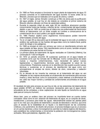  En 1806 en Paris empieza a funcionar la mayor planta de tratamiento de agua. El
proceso consistía en la sedimentación del agua durante 12 horas antes de su
filtración, proceso que se realizaba con la ayuda de arena y carbón.
 En 1827 el ingles James Simplón construye un filtro de arena para la purificación
del agua potable, el cual hoy en día todavía se considera el primer sistema de
filtración efectivo utilizado con fines de salubridad pública.
 Durante la segunda mitad de este siglo XX los científicos alcanzaron grandes
conocimientos sobre las fuentes y efectos de los contaminantes del agua potable
debido a que en 1855 se probó que el cólera era una enfermedad de transmisión
hídrica al relacionarse con un brote surgido en Londres a consecuencia de la
contaminación de un pozo público por aguas residuales.
 En 1880 Pasteur explicó como organismos microscópicos podían transmitir
enfermedades a través del agua.
 Ya en el siglo XX se descubrió que la turbiedad del agua no era solo un problema
estético; las partículas en las fuentes del agua tales como la materia fecal, podría
servir de refugio a los patógenos.
 En 1908 se empleó el cloro por primera vez como un desinfectante primario del
agua potable de New Jersey. Otro desinfectante como el ozono, también empezó
a emplearse por estas fechas en Europa.
 La primera planta de tratamiento de aguas residuales en Colombia (Vitelma), fue
construida en 1.933 en Bogotá
 En 1972 un estudio encontró 36 sustancias químicas en el agua tratada en
Louisiana (U.S) que fue tomada del río Missisipi. Como consecuencia de estas
nuevas y mayores contaminaciones, hubo necesidad de aplicar nuevas
legislaciones y requerimientos técnicos para salvaguardar la salud de los
consumidores. Posteriores avances en la desinfección han puesto a punto nuevas
técnicas y sustancias en el proceso de desinfección del agua como son
principalmente el empleo de ozono, dióxido de cloro, cloraminas y radiación
ultravioleta.
 En la década de los noventa los avances en el tratamiento del agua se ven
reflejadas en las mejoras alcanzadas en el desarrollo de membranas para osmosis
inversa y otras técnicas como la ozonización y otras relativas a la eliminación de
los cada vez mayor número y cantidad de contaminantes encontrados en el agua
potable.
El resultado de todo este proceso es que hoy en día, en las estaciones de tratamiento de
agua potable (ETAP) se realizan los procesos necesarios para que el agua natural
procedente de los embalses y otras captaciones de este líquido se transforme en agua
apta para el consumo humano.
Ahora bien, para un análisis claro del proceso es importante tener en cuenta ciertos
conceptos clave como lo son: estación de tratamiento de agua, es un conjunto de obras,
instalaciones y procesos para tratar las aguas. Adicionalmente existen las plantas piloto
que no es más que una planta de tratamiento a escala de laboratorio o técnica, que sirve
para el estudio de la tratabilidad de un líquido o la determinación de las constantes
cinéticas y los parámetros de diseño del proceso; el proceso biológico que es un proceso
en el cual las bacterias y otros microorganismos asimilan la materia orgánica del desecho,
para estabilizar los contaminantes e incrementar la población de microorganismos (lodos
activados, filtros percoladores, digestión, etc.).
 