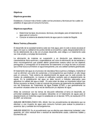 Objetivos
Objetivos generales
Establecer y Conocer más a fondo cuales son los procesos y técnicas por los cuales se
potabiliza el agua para el consumo humano..
Objetivos específicos
 Determinar los tipos de procesos, técnicas y tecnologías para el tratamiento de
agua para el consumo
 Conocer el sistema de abastecimiento de agua para la ciudad de Bogotá.
Marco Teórico y Discusión
El desarrollo de la sociedad reclama cada vez más agua, pero no solo a veces escasea el
agua sino que su calidad en los puntos donde se encuentra y capta, desgraciadamente se
ha ido deteriorando día a día con el propio desarrollo, esto obliga a un tratamiento cada
vez más amplio y complejo técnicamente.
La eliminación de materias en suspensión y en disolución que deterioran las
características físico-químicas y organolépticas así como la eliminación de de bacterias y
otros microorganismos que pueden alterar gravemente nuestra salud son los objetivos
perseguidos y conseguidos en la estaciones de tratamiento a lo largo de todo un proceso
que al final busca suministrar un agua transparente y de una calidad sanitaria garantizada.
El tratamiento del agua es el proceso de naturaleza físico-química y biológica, mediante el
cual se eliminan una serie de sustancias y microorganismos que implican un alto riesgo
para el consumo. Todo sistema de abastecimiento de aguas que no esté provisto de
medios de potabilización, no merece el calificativo sanitario para el abastecimiento de
aguas. En la potabilización del agua se debe recurrir a métodos adecuados para
garantizar la calidad del agua a tratar. En este orden de ideas es importante indicar que
dichos procesos se llevan a cabo el conjunto de procesos de tratamiento de potabilización
son las Estaciones de Tratamiento de Agua Potable (ETAP) y que generalmente se
encuentran situadas antes de la red de distribución y/o depósito de agua..
Antes de comenzar con los temas de discusión referentes al tema en desarrollo, es
primordial establecer algunos conceptos relevantes en el tratamiento de aguas para el
abastecimiento en Colombia según lo establecido en el decreto 1575 y la resolución 2115
de 2007, así entonces:
ANÁLISIS MICROBIOLÓGICO DEL AGUA: Son los procedimientos de laboratorio que se
efectúan a una muestra de agua para consumo humano para evaluar la presencia o
ausencia, tipo y cantidad de microorganismos.
ANÁLISIS BÁSICOS: Es el procedimiento que se efectúa para determinar turbiedad, color
aparente, pH, cloro residual libre o residual de desinfectante usado, coliformes totales y
Escherichia coli.
 
