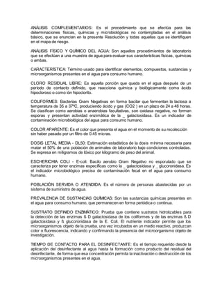 ANÁLISIS COMPLEMENTARIOS: Es el procedimiento que se efectúa para las
determinaciones físicas, químicas y microbiológicas no contempladas en el análisis
básico, que se enuncian en la presente Resolución y todas aquellas que se identifiquen
en el mapa de riesgo.
ANÁLISIS FÍSICO Y QUÍMICO DEL AGUA: Son aquellos procedimientos de laboratorio
que se efectúan a una muestra de agua para evaluar sus características físicas, químicas
o ambas.
CARACTERÍSTICA: Término usado para identificar elementos, compuestos, sustancias y
microorganismos presentes en el agua para consumo humano.
CLORO RESIDUAL LIBRE: Es aquella porción que queda en el agua después de un
período de contacto definido, que reacciona química y biológicamente como ácido
hipocloroso o como ión hipoclorito.
COLIFORMES: Bacterias Gram Negativas en forma bacilar que fermentan la lactosa a
temperatura de 35 a 37ºC, produciendo ácido y gas (CO2 ) en un plazo de 24 a 48 horas.
Se clasifican como aerobias o anaerobias facultativas, son oxidasa negativa, no forman
esporas y presentan actividad enzimática de la _ galactosidasa. Es un indicador de
contaminación microbiológica del agua para consumo humano.
COLOR APARENTE: Es el color que presenta el agua en el momento de su recolección
sin haber pasado por un filtro de 0.45 micras.
DOSIS LETAL MEDIA - DL50: Estimación estadística de la dosis mínima necesaria para
matar el 50% de una población de animales de laboratorio bajo condiciones controladas.
Se expresa en miligramos de tóxico por kilogramo de peso del animal.
ESCHERICHIA COLI - E-coli: Bacilo aerobio Gram Negativo no esporulado que se
caracteriza por tener enzimas específicas como la _ galactosidasa y _ glucoronidasa. Es
el indicador microbiológico preciso de contaminación fecal en el agua para consumo
humano.
POBLACIÓN SERVIDA O ATENDIDA: Es el número de personas abastecidas por un
sistema de suministro de agua.
PREVALENCIA DE SUSTANCIAS QUÍMICAS: Son las sustancias químicas presentes en
el agua para consumo humano, que permanecen en forma periódica o continua.
SUSTRATO DEFINIDO ENZIMÁTICO: Prueba que contiene sustratos hidrolizables para
la detección de las enzimas ß D galactosidasa de los coliformes y de las enzimas ß D
galactosidasa y ß glucoronidasa de la E. Coli. El nutriente indicador permite que los
microorganismos objeto de la prueba, una vez incubados en un medio reactivo, produzcan
color o fluorescencia, indicando y confirmando la presencia del microorganismo objeto de
investigación.
TIEMPO DE CONTACTO PARA EL DESINFECTANTE: Es el tiempo requerido desde la
aplicación del desinfectante al agua hasta la formación como producto del residual del
desinfectante, de forma que esa concentración permita la inactivación o destrucción de los
microorganismos presentes en el agua.
 