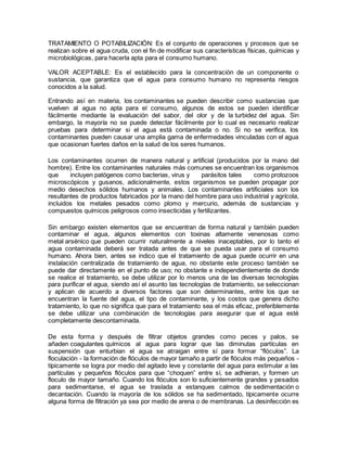 TRATAMIENTO O POTABILIZACIÓN: Es el conjunto de operaciones y procesos que se
realizan sobre el agua cruda, con el fin de modificar sus características físicas, químicas y
microbiológicas, para hacerla apta para el consumo humano.
VALOR ACEPTABLE: Es el establecido para la concentración de un componente o
sustancia, que garantiza que el agua para consumo humano no representa riesgos
conocidos a la salud.
Entrando así en materia, los contaminantes se pueden describir como sustancias que
vuelven al agua no apta para el consumo, algunos de estos se pueden identificar
fácilmente mediante la evaluación del sabor, del olor y de la turbidez del agua. Sin
embargo, la mayoría no se puede detectar fácilmente por lo cual es necesario realizar
pruebas para determinar si el agua está contaminada o no. Si no se verifica, los
contaminantes pueden causar una amplia gama de enfermedades vinculadas con el agua
que ocasionan fuertes daños en la salud de los seres humanos.
Los contaminantes ocurren de manera natural y artificial (producidos por la mano del
hombre). Entre los contaminantes naturales más comunes se encuentran los organismos
que incluyen patógenos como bacterias, virus y parásitos tales como protozoos
microscópicos y gusanos, adicionalmente, estos organismos se pueden propagar por
medio desechos sólidos humanos y animales. Los contaminantes artificiales son los
resultantes de productos fabricados por la mano del hombre para uso industrial y agrícola,
incluidos los metales pesados como plomo y mercurio, además de sustancias y
compuestos químicos peligrosos como insecticidas y fertilizantes.
Sin embargo existen elementos que se encuentran de forma natural y también pueden
contaminar el agua, algunos elementos con toxinas altamente venenosas como
metal arsénico que pueden ocurrir naturalmente a niveles inaceptables, por lo tanto el
agua contaminada deberá ser tratada antes de que se pueda usar para el consumo
humano. Ahora bien, antes se indico que el tratamiento de agua puede ocurrir en una
instalación centralizada de tratamiento de agua, no obstante este proceso también se
puede dar directamente en el punto de uso; no obstante e independientemente de donde
se realice el tratamiento, se debe utilizar por lo menos una de las diversas tecnologías
para purificar el agua, siendo así el asunto las tecnologías de tratamiento, se seleccionan
y aplican de acuerdo a diversos factores que son determinantes, entre los que se
encuentran la fuente del agua, el tipo de contaminante, y los costos que genera dicho
tratamiento, lo que no significa que para el tratamiento sea el más eficaz, preferiblemente
se debe utilizar una combinación de tecnologías para asegurar que el agua esté
completamente descontaminada.
De esta forma y después de filtrar objetos grandes como peces y palos, se
añaden coagulantes químicos al agua para lograr que las diminutas partículas en
suspensión que enturbian el agua se atraigan entre sí para formar “flóculos”. La
floculación - la formación de flóculos de mayor tamaño a partir de flóculos más pequeños -
típicamente se logra por medio del agitado leve y constante del agua para estimular a las
partículas y pequeños flóculos para que “choquen” entre sí, se adhieran, y formen un
floculo de mayor tamaño. Cuando los flóculos son lo suficientemente grandes y pesados
para sedimentarse, el agua se traslada a estanques calmos de sedimentación o
decantación. Cuando la mayoría de los sólidos se ha sedimentado, típicamente ocurre
alguna forma de filtración ya sea por medio de arena o de membranas. La desinfección es
 