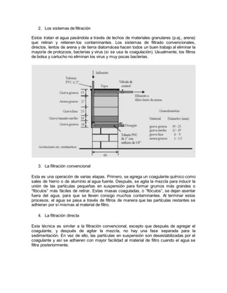 2. Los sistemas de filtración
Estos tratan el agua pasándola a través de lechos de materiales granulares (p.ej., arena)
que retiran y retienen los contaminantes. Los sistemas de filtrado convencionales,
directos, lentos de arena y de tierra diatomácea hacen todos un buen trabajo al eliminar la
mayoría de protozoos, bacterias y virus (si se usa la coagulación). Usualmente, los filtros
de bolsa y cartucho no eliminan los virus y muy pocas bacterias.
3. La filtración convencional
Esta es una operación de varias etapas. Primero, se agrega un coagulante químico como
sales de hierro o de aluminio al agua fuente. Después, se agita la mezcla para inducir la
unión de las partículas pequeñas en suspensión para formar grumos más grandes o
“flóculos” más fáciles de retirar. Estas masas coaguladas, o “flóculos”, se dejan asentar
fuera del agua, para que se lleven consigo muchos contaminantes. Al terminar estos
procesos, el agua se pasa a través de filtros de manera que las partículas restantes se
adhieran por sí mismas al material de filtro.
4. La filtración directa
Esta técnica es similar a la filtración convencional, excepto que después de agregar el
coagulante, y después de agitar la mezcla, no hay una fase separada para la
sedimentación. En vez de ello, las partículas en suspensión son desestabilizadas por el
coagulante y así se adhieren con mayor facilidad al material de filtro cuando el agua se
filtra posteriormente.
 