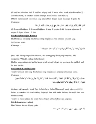 (di pagi hari, di malam hari, di pagi hari, di pagi hari, di waktu sahur, besok, di waktu malam[2] ,
di waktu shubuh, di sore hari, selama-lamanya, besok-besok, suatu ketika )
Dzharaf makan adalah isim makan yang dinashabkan dengan taqdir maknanya fi (pada, di).
Contohnya:
‫َا‬‫ن‬ُ‫ه‬ْ,‫م‬َ‫ث‬ْ,َ‫ء‬‫ا‬َ‫ق‬‫ل‬ِ‫ت‬ْ,َ‫ء‬‫ا‬َ‫ذ‬ ِ‫,ْح‬َ‫ء‬‫ا‬ َ‫ز‬ِ‫إ‬ْ,َ‫ع‬َ‫,ْم‬َ‫د‬‫ن‬ِ‫,ْع‬َ‫ت‬‫ح‬َ‫ت‬ْ,َ‫ق‬‫و‬َ‫ف‬ْ,َ‫ء‬‫ا‬ َ‫ر‬َ‫,ْو‬َ‫ام‬‫د‬ُ‫ق‬ْ, َ‫ف‬‫ل‬َ‫,ْخ‬َ‫ام‬َ‫م‬َ‫أ‬
(di depan, di belakang, di depan, di belakang, di atas, di bawah, di sisi, bersama, di depan, di
depan, di depan, di sana , di sini).
Bab Haal (Keterangan Kondisi)
Haal termasuk isim yang dinashabkan yang menjelaskan tata cara atau keadaan yang
sebelumnya samar.
Contohnya :
‫ا‬ً‫ب‬ِ‫اك‬ َ‫ٌْر‬‫د‬‫ي‬ َ‫ْز‬َ‫ء‬‫ا‬َ‫ج‬ْ”َْ‫و‬”‫ا‬ً‫ج‬ َ‫ر‬‫س‬ُ‫م‬َْ‫س‬ َ‫ر‬َ‫ف‬‫ل‬َ‫ا‬ُْ‫ت‬‫ب‬ِ‫ك‬َ‫ر‬ْ”َْ‫و‬”ِْ‫ق‬َ‫ل‬‫ا‬ً‫ب‬ِ‫اك‬ َ‫ْر‬ِ‫َّلل‬َ‫ا‬َْ‫د‬‫ب‬َ‫ع‬ُْ‫يت‬”
(Zaid telah datang dengan berkendaraan, aku menunggangi kuda yang berpelana, Aku
menjumpai ‘Abdullah sedang berkendaraan)
Haal itu harus nakirah dan haal itu hanya terjadi setelah kalimat nya sempurna dan shahibul haal
itu pasti ma’rifat.
Bab Tamyiz (Keterangan Zat)
Tamyiz termasuk isim yang dinashabkan yang menjelaskan zat yang sebelumnya samar.
Contohnya :
“‫ا‬ً‫ق‬ َ‫ر‬َ‫ع‬ٌْ‫د‬‫ي‬ َ‫ْز‬َ‫ب‬‫ب‬َ‫ص‬َ‫ت‬ْ,”َْ‫و‬”‫ا‬ً‫م‬‫َح‬‫ش‬ٌْ‫ر‬‫ك‬َ‫ب‬َْ‫أ‬‫ق‬َ‫ف‬َ‫ت‬ْ”َْ‫و‬”‫ا‬ً‫س‬‫َف‬‫ن‬ٌْ‫د‬‫م‬َ‫ح‬ُ‫م‬َْ‫اب‬َ‫ط‬ْ”َْ‫و‬”ًْ‫م‬ َ‫َل‬ُ‫غ‬َْ‫ين‬ ِ‫ر‬‫ش‬ِ‫تُْع‬‫ي‬ َ‫ر‬َ‫ت‬‫ِش‬‫ا‬‫ا‬ْ”َْ‫و‬”َْ‫ين‬ِ‫ع‬‫س‬ِ‫ت‬ُْ‫ت‬‫ك‬َ‫ل‬َ‫م‬
ًْ‫ة‬َ‫ج‬‫َع‬‫ن‬ْ”َْ‫و‬”‫ا‬ً‫ب‬َ‫ْأ‬َ‫ك‬‫ن‬ِ‫ْم‬ُ‫م‬َ‫ر‬‫ك‬َ‫ٌْأ‬‫د‬‫ي‬ َ‫ز‬ْ”َْ‫و‬”‫ا‬ً‫ه‬‫ج‬ َ‫ْو‬َ‫ك‬‫ن‬ِ‫ُْم‬‫ل‬َ‫م‬‫ج‬َ‫أ‬”
(keringat zaid mengalir, lemak Bakr berlapis-lapis, badan Muhammad wangi, aku membeli 20
budak, aku memiliki 90 ekor kambing, Bapaknya Zaid lebih mulia dari mu, dan wajah Zaid lebih
tampan darimu)
Tamyiz itu harus nakirah dan tamyiz hanya terjadi setelah kalimat nya sempurna.
Bab Istitsna (pengecualian)
Huruf istitsna itu ada delapan, yaitu :
‫َا‬‫ش‬‫ا‬َ‫ا,ْح‬َ‫د‬َ‫ع‬ْ, َ‫,ْخََل‬ٌ‫ء‬‫ا‬ َ‫و‬َ‫س‬ْ,‫ى‬ َ‫و‬ُ‫س‬ْ,‫ى‬ َ‫و‬ِ‫,ْس‬ُ‫ر‬‫َي‬‫غ‬ْ,‫َل‬ِ‫إ‬
 