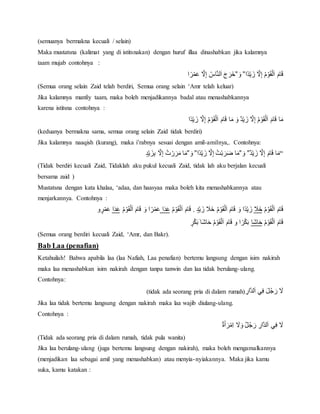 (semuanya bermakna kecuali / selain)
Maka mustatsna (kalimat yang di istitsnakan) dengan huruf illaa dinashabkan jika kalamnya
taam mujab contohnya :
‫ًا‬‫د‬‫ي‬ َ‫ْز‬‫َل‬ِ‫إ‬ُْ‫م‬‫و‬َ‫ق‬‫ل‬َ‫ا‬َْ‫ام‬َ‫ق‬ْ”َْ‫و‬”‫ا‬ ً‫ر‬‫م‬َ‫ع‬ْ‫َل‬ِ‫إ‬ُْ‫اس‬‫لن‬َ‫ا‬َْ‫ج‬ َ‫خَر‬
(Semua orang selain Zaid telah berdiri, Semua orang selain ‘Amr telah keluar)
Jika kalamnya manfiy taam, maka boleh menjadikannya badal atau menashabkannya
karena istitsna contohnya :
‫ًا‬‫د‬‫ي‬ َ‫ْز‬‫َل‬ِ‫إ‬ُْ‫م‬‫و‬َ‫ق‬‫ل‬َ‫ا‬َْ‫ام‬َ‫ق‬ْ‫ا‬َ‫ْم‬َ‫ٌْو‬‫د‬‫ي‬ َ‫ْز‬‫َل‬ِ‫إ‬ُْ‫م‬‫و‬َ‫ق‬‫ل‬َ‫ا‬َْ‫ام‬َ‫ق‬ْ‫ا‬َ‫م‬
(keduanya bermakna sama, semua orang selain Zaid tidak berdiri)
Jika kalamnya naaqish (kurang), maka i’rabnya sesuai dengan amil-amilnya,. Contohnya:
“ٌْ‫د‬‫ي‬ َ‫ْز‬‫َل‬ِ‫إ‬َْ‫ام‬َ‫ق‬ْ‫ا‬َ‫م‬ْ”َْ‫و‬”‫ًا‬‫د‬‫ي‬ َ‫ْز‬‫َل‬ِ‫إ‬ُْ‫ت‬‫ب‬ َ‫ر‬َ‫ض‬ْ‫ا‬َ‫م‬ْ”َْ‫و‬”ٍْ‫د‬‫ي‬ َ‫ز‬ِ‫ب‬ْ‫َل‬ِ‫إ‬ُْ‫ت‬‫ر‬َ‫ر‬َ‫اْم‬َ‫م‬
(Tidak berdiri kecuali Zaid, Tidaklah aku pukul kecuali Zaid, tidak lah aku berjalan kecuali
bersama zaid )
Mustatsna dengan kata khalaa, ‘adaa, dan haasyaa maka boleh kita menashabkannya atau
menjarkannya. Contohnya :
ُْ‫م‬‫و‬َ‫ق‬‫ل‬َ‫ا‬َْ‫ام‬َ‫ق‬َْ‫خََل‬ْْ‫ي‬ َ‫ْز‬ َ‫ْخََل‬ُ‫م‬‫و‬َ‫ق‬‫ل‬َ‫ا‬َْ‫ام‬َ‫ق‬ْ َ‫ًاْو‬‫د‬‫ي‬ َ‫ز‬ٍْ‫د‬.ُْ‫م‬‫و‬َ‫ق‬‫ل‬َ‫ا‬َْ‫ام‬َ‫ق‬ْ‫ا‬َ‫د‬َ‫ع‬ُْ‫م‬‫و‬َ‫ق‬‫ل‬َ‫ا‬َْ‫ام‬َ‫ق‬ْ َ‫اْو‬ ً‫ر‬‫م‬َ‫ع‬‫ا‬َ‫د‬َ‫ع‬ْ‫و‬ ٍ‫ر‬‫م‬َ‫ع‬
ُْ‫م‬‫و‬َ‫ق‬‫ل‬َ‫ا‬َْ‫ام‬َ‫ق‬‫َا‬‫ش‬‫ا‬َ‫ح‬ٍْْ‫ر‬‫ك‬َ‫ب‬َْ‫َا‬‫ش‬‫ا‬َ‫ْح‬ُ‫م‬‫و‬َ‫ق‬‫ل‬َ‫ا‬َْ‫ام‬َ‫ق‬ْ‫اْو‬ ً‫ر‬‫ك‬َ‫ب‬
(Semua orang berdiri kecuali Zaid, ‘Amr, dan Bakr).
Bab Laa (penafian)
Ketahuilah! Bahwa apabila laa (laa Nafiah, Laa penafian) bertemu langsung dengan isim nakirah
maka laa menashabkan isim nakirah dengan tanpa tanwin dan laa tidak berulang-ulang.
Contohnya:
ِْ‫ار‬‫لد‬َ‫ا‬ْ‫ي‬ِ‫ف‬َْ‫ل‬ُ‫ج‬ َ‫ْر‬ َ‫َل‬(tidak ada seorang pria di dalam rumah)
Jika laa tidak bertemu langsung dengan nakirah maka laa wajib diulang-ulang.
Contohnya :
ٌْ‫ة‬َ‫أ‬ َ‫ر‬‫ِم‬‫ا‬ْ َ‫َل‬َ‫ٌْو‬‫ل‬ُ‫ج‬ َ‫ْر‬ ِ‫ار‬‫لد‬َ‫ا‬ْ‫ي‬ِ‫ف‬ْ َ‫َل‬
(Tidak ada seorang pria di dalam rumah, tidak pula wanita)
Jika laa berulang-ulang (juga bertemu langsung dengan nakirah), maka boleh mengamalkannya
(menjadikan laa sebagai amil yang menashabkan) atau menyia-nyiakannya. Maka jika kamu
suka, kamu katakan :
 