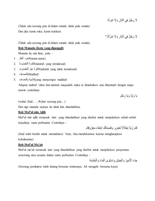 َ‫ة‬َ‫أ‬ َ‫ر‬‫ِم‬‫ا‬ْ َ‫َل‬َ‫ْو‬ ِ‫ار‬‫لد‬َ‫ا‬ْ‫ي‬ِ‫ف‬َْ‫ل‬ُ‫ج‬ َ‫ْر‬ َ‫َل‬
(Tidak ada seorang pria di dalam rumah, tidak pula wanita)
Dan jika kamu suka, kamu katakan:
َْ‫َل‬ٌْْ‫ة‬َ‫أ‬ َ‫ر‬‫ِم‬‫ا‬ْ َ‫َل‬َ‫ْو‬ ِ‫ار‬‫لد‬َ‫ا‬ْ‫ي‬ِ‫ف‬ٌْ‫ل‬ُ‫ج‬ َ‫ر‬”.
(Tidak ada seorang pria di dalam rumah, tidak pula wanita).
Bab Munada (Kata yang dipanggil)
Munada itu ada lima, yaitu :
1. ُْ‫م‬َ‫ل‬َ‫ع‬‫ل‬َ‫ا‬ْ‫المفرد‬(nama-nama)
2. ُْ‫ة‬َ‫د‬‫و‬ُ‫ص‬‫ق‬َ‫م‬‫ل‬َ‫ا‬ُْ‫ة‬ َ‫ر‬ِ‫ك‬‫الن‬(nakirah yang termaksud)
3. ِْ‫ة‬َ‫د‬‫و‬ُ‫ص‬‫ق‬َ‫م‬‫ل‬َ‫ا‬ُْ‫ر‬‫َي‬‫غ‬ُْ‫ة‬ َ‫ر‬ِ‫ك‬‫الن‬(nakirah yang tidak termaksud)
4. ُْ‫اف‬َ‫ض‬ُ‫م‬‫ال‬(Mudhaf)
5. ِْ‫اف‬َ‫ض‬ُ‫م‬‫ال‬ِ‫ب‬ُْ‫ه‬‫ي‬ِ‫ب‬‫الش‬(yang menyerupai mudhaf)
Adapun mufrad ‘alam dan nakirah maqsudah maka ia dimabnikan atas dhammah dengan tanpa
tanwin contohnya:
‫ل‬ُ‫ج‬ َ‫اْر‬َ‫ي‬ َ‫ُْو‬‫د‬‫ي‬ َ‫اْز‬َ‫ي‬
(wahai Zaid… , Wahai seorang pria…)
Dan tiga munada sisanya itu tidak lain dinashabkan.
Bab Maf’ul min Ajlih
Maf’ul min ajlih termasuk isim yang dinashabkan yang disebut untuk menjelaskan sebab-sebab
terjadinya suatu perbuatan. Contohnya :
َْ‫ك‬ِ‫ف‬‫و‬ُ‫ر‬‫ع‬َ‫ْم‬َ‫ء‬‫َا‬‫غ‬ِ‫ت‬‫ِب‬‫ا‬َْ‫ك‬ُ‫ت‬‫د‬َ‫ص‬َ‫ق‬ َ‫وْو‬ ٍ‫ر‬‫م‬َ‫ع‬ِ‫ل‬ْ ً‫َل‬ َ‫َل‬‫ج‬ِ‫إ‬ٌْ‫د‬‫ي‬ َ‫ْز‬َ‫ام‬َ‫ق‬.
(Zaid telah berdiri untuk memuliakan ‘Amr, Aku mendekatimu karena mengharapkan
kebaikanmu)
Bab Maf’ul Ma’ah
Maf’ul ma’ah termasuk isim yang dinashabkan yang disebut untuk menjelaskan penyertaan
seseorang atau sesuatu dalam suatu perbuatan. Contohnya :
َْ‫ة‬َ‫ب‬َ‫ش‬َ‫خ‬‫ال‬ َ‫ْو‬ُ‫ء‬‫ا‬َ‫م‬‫ل‬َ‫ا‬ْ‫ى‬ َ‫و‬َ‫ت‬‫ِس‬‫ا‬ َ‫ْو‬َ‫ش‬‫ي‬َ‫ج‬‫ال‬ َ‫ْو‬ُ‫ير‬ِ‫م‬َ‫ْل‬َ‫ا‬َْ‫ء‬‫ا‬َ‫ج‬
(Seorang pemimpin telah datang bersama tentaranya, Air mengalir bersama kayu)
 
