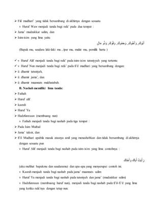  Fiil mudhari’ yang tidak bersambung di akhirnya dengan sesuatu
v Huruf Waw menjadi tanda bagi rafa’ pada dua tempat :
 Jama’ mudzakkar salim, dan
 Isim-isim yang lima yaitu
ٍْ‫ال‬َ‫وْم‬ُ‫ذ‬َ‫,ْو‬َ‫وك‬ُ‫ف‬ َ‫,ْو‬َ‫وك‬ُ‫م‬َ‫ح‬ َ‫,ْو‬َ‫وك‬ُ‫خ‬َ‫أ‬ َ‫,ْو‬َ‫وك‬ُ‫ب‬َ‫أ‬
(Bapak mu, saudara laki-laki mu , ipar mu, mulut mu, pemilik harta )
 v Huruf Alif menjadi tanda bagi rafa’ pada isim-isim tatsniyyah yang tertentu
 v Huruf Nun menjadi tanda bagi rafa’ pada fi’il mudhari yang bersambung dengan:
 ü dhamir tatsniyah,
 ü dhamir jama’, dan
 ü dhamir muannats mukhatabah.
B. Nashab memiliki lima tanda:
 Fathah
 Huruf alif
 kasrah
 Huruf Ya
 Hadzfunnuun (membuang nun)
v Fathah menjadi tanda bagi nashab pada tiga tempat :
 Pada Isim Mufrad
 Jama’ taksir, dan
 fi’il Mudhari apabila masuk atasnya amil yang menashobkan dan tidak bersambung di akhirnya
dengan sesuatu pun
v Huruf Alif menjadi tanda bagi nashab pada isim-isim yang lima contohnya :
َْ‫خَاك‬َ‫أ‬ َ‫ْو‬َ‫اك‬َ‫ب‬َ‫تُْأ‬‫ي‬َ‫أ‬ َ‫ر‬
(aku melihat bapakmu dan saudaramu) dan apa-apa yang menyerupai contoh ini.
v Kasrah menjadi tanda bagi nashab pada jama’ muannats salim
v Huruf Ya menjadi tanda bagi nashab pada tatsniyah dan jama’ (mudzakkar salim)
v Hadzfunnuun (membuang huruf nun), menjadi tanda bagi nashab pada fi’il-fi’il yang lima
yang ketika rafa’nya dengan tetap nun.
 