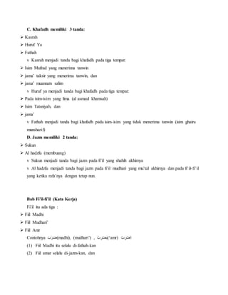 C. Khafadh memiliki 3 tanda:
 Kasrah
 Huruf Ya
 Fathah
v Kasrah menjadi tanda bagi khafadh pada tiga tempat:
 Isim Mufrad yang menerima tanwin
 jama’ taksir yang menerima tanwin, dan
 jama’ muannats salim
v Huruf ya menjadi tanda bagi khafadh pada tiga tempat:
 Pada isim-isim yang lima (al asmaul khamsah)
 Isim Tatsniyah, dan
 jama’
v Fathah menjadi tanda bagi khafadh pada isim-isim yang tidak menerima tanwin (isim ghairu
munsharif)
D. Jazm memiliki 2 tanda:
 Sukun
 Al hadzfu (membuang)
v Sukun menjadi tanda bagi jazm pada fi’il yang shahih akhirnya
v Al hadzfu menjadi tanda bagi jazm pada fi’il mudhari yang mu’tal akhirnya dan pada fi’il-fi’il
yang ketika rafa’nya dengan tetap nun.
Bab Fi’il-fi’il (Kata Kerja)
Fi’il itu ada tiga :
 Fiil Madhi
 Fiil Mudhari’
 Fiil Amr
Contohnya َْ‫ب‬َ‫ر‬َ‫ض‬(madhi), (mudhari’) , ُْ‫ب‬ ِ‫ر‬‫ض‬َ‫ي‬(‘amr) ْ‫ب‬ ِ‫ر‬‫ِض‬‫ا‬
(1) Fiil Madhi itu selalu di-fathah-kan
(2) Fiil amar selalu di-jazm-kan, dan
 