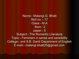 Name:- Matangi G. BhattName:- Matangi G. Bhatt
Roll no.:- 17Roll no.:- 17
Class:- M.AClass:- M.A
Sem:- 2Sem:- 2
paper:- 5paper:- 5
Subject:- The Romantic LiteratureSubject:- The Romantic Literature
Topic:- Feminism in sense and sensibilityTopic:- Feminism in sense and sensibility
College:- smt S.B. Gardi Department of EnglishCollege:- smt S.B. Gardi Department of English
E-mail:- matangi.bhatt25@gmail.comE-mail:- matangi.bhatt25@gmail.com
 