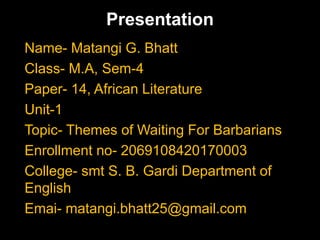 Presentation
Name- Matangi G. Bhatt
Class- M.A, Sem-4
Paper- 14, African Literature
Unit-1
Topic- Themes of Waiting For Barbarians
Enrollment no- 2069108420170003
College- smt S. B. Gardi Department of
English
Emai- matangi.bhatt25@gmail.com
 
