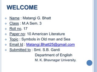 WELCOME
 Name : Matangi G. Bhatt
 Class : M.A Sem. 3
 Roll no. 17
 Paper no: 10 American Literature
 Topic : Symbols in Old man and Sea
 Email Id : Matangi.Bhatt25@gmail.com
 Submitted to : Smt. S.B. Gardi
Department of English
M. K. Bhavnagar University.
 