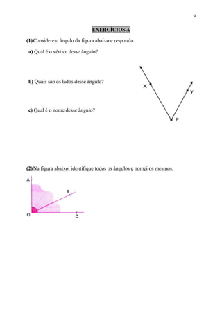 9


                               EXERCÍCIOS A

(1) Considere o ângulo da figura abaixo e responda:

a) Qual é o vértice desse ângulo?




b) Quais são os lados desse ângulo?




c) Qual é o nome desse ângulo?




(2) Na figura abaixo, identifique todos os ângulos e nomei os mesmos.
 