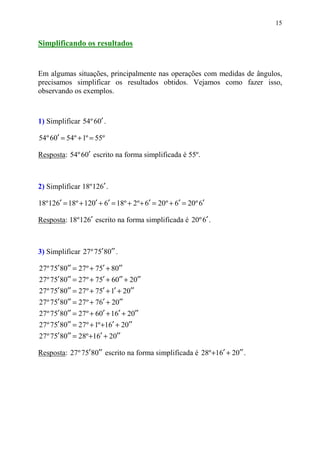 15


Simplificando os resultados


Em algumas situações, principalmente nas operações com medidas de ângulos,
precisamos simplificar os resultados obtidos. Vejamos como fazer isso,
observando os exemplos.



1) Simplificar 54º 60′ .

54º 60′ = 54º + 1º = 55º

Resposta: 54º 60′ escrito na forma simplificada é 55º.



2) Simplificar 18º 126′ .

18º 126′ = 18º + 120′ + 6′ = 18º + 2º + 6′ = 20º + 6′ = 20º 6′

Resposta: 18º 126′ escrito na forma simplificada é 20º 6′ .



3) Simplificar 27 º 75′ 80′′ .

27º 75′ 80′′ = 27º + 75′ + 80′′
27º 75′ 80′′ = 27º + 75′ + 60′′ + 20′′
27º 75′ 80′′ = 27º + 75′ + 1′ + 20′′
27º 75′ 80′′ = 27º + 76′ + 20′′
27º 75′ 80′′ = 27º + 60′ + 16′ + 20′′
27º 75′ 80′′ = 27º + 1º +16′ + 20′′
27º 75′ 80′′ = 28º +16′ + 20′′

Resposta: 27 º 75′ 80′′ escrito na forma simplificada é 28º +16′ + 20′′ .
 