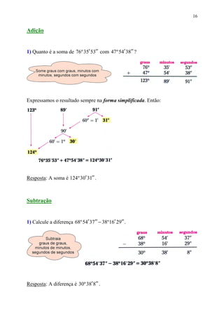 16


Adição


1) Quanto é a soma de 76º 35′ 53′′ com 47 º 54′ 38′′ ?




Expressamos o resultado sempre na forma simplificada. Então:




Resposta: A soma é 124º 30′ 31′′ .



Subtração


1) Calcule a diferença 68º 54′ 37′′ − 38º 16′ 29′′ .




Resposta: A diferença é 30º 38′ 8′′ .
 