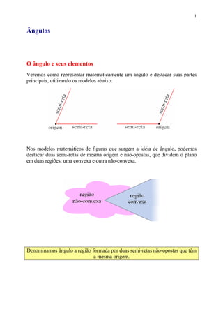 1


Ângulos



O ângulo e seus elementos
Veremos como representar matematicamente um ângulo e destacar suas partes
principais, utilizando os modelos abaixo:




Nos modelos matemáticos de figuras que surgem a idéia de ângulo, podemos
destacar duas semi-retas de mesma origem e não-opostas, que dividem o plano
em duas regiões: uma convexa e outra não-convexa.




Denominamos ângulo a região formada por duas semi-retas não-opostas que têm
                             a mesma origem.
 