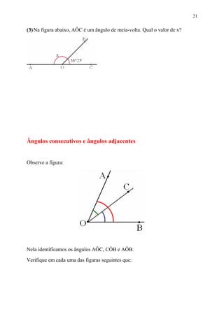 21


(3) Na figura abaixo, AÔC é um ângulo de meia-volta. Qual o valor de x?




Ângulos consecutivos e ângulos adjacentes


Observe a figura:




Nela identificamos os ângulos AÔC, CÔB e AÔB.

Verifique em cada uma das figuras seguintes que:
 