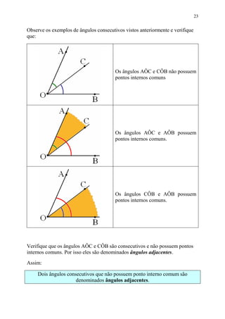 23


Observe os exemplos de ângulos consecutivos vistos anteriormente e verifique
que:




                                        Os ângulos AÔC e CÔB não possuem
                                        pontos internos comuns




                                        Os ângulos AÔC e AÔB possuem
                                        pontos internos comuns.




                                        Os ângulos CÔB e AÔB possuem
                                        pontos internos comuns.




Verifique que os ângulos AÔC e CÔB são consecutivos e não possuem pontos
internos comuns. Por isso eles são denominados ângulos adjacentes.

Assim:

     Dois ângulos consecutivos que não possuem ponto interno comum são
                      denominados ângulos adjacentes.
 