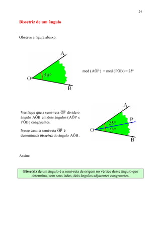 24


Bissetriz de um ângulo


Observe a figura abaixo:




                                        med ( AÔP ) = med ( PÔB ) = 25º




Verifique que a semi-reta OP divide o
ângulo AÔB em dois ângulos ( AÔP e
PÔB ) congruentes.

Nesse caso, a semi-reta OP é
denominada bissetriz do ângulo AÔB .




Assim:



  Bissetriz de um ângulo é a semi-reta de origem no vértice desse ângulo que
       determina, com seus lados, dois ângulos adjacentes congruentes.
 