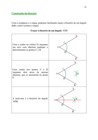 25


Construção da bissetriz


Com o compasso e a régua, podemos facilmente traçar a bissetriz de um ângulo
dado, como veremos a seguir.

                   Traçar a bissetriz de um ângulo AÔB




Com o centro no vértice O, traçamos
um arco com abertura qualquer e
determinamos os pontos C e B.




Com centro nos pontos C e D
traçamos dois arcos de mesma
abertura, que se encontram no ponto
E.




A semi-reta é a bissetriz do ângulo
AÔB .
 