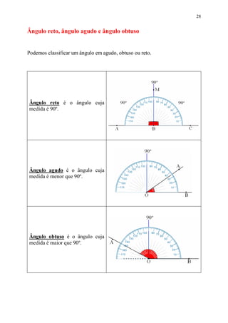 28


Ângulo reto, ângulo agudo e ângulo obtuso


Podemos classificar um ângulo em agudo, obtuso ou reto.




Ângulo reto é o ângulo cuja
medida é 90º.




Ângulo agudo é o ângulo cuja
medida é menor que 90º.




Ângulo obtuso é o ângulo cuja
medida é maior que 90º.
 