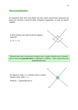29


Retas perpendiculares


Se traçarmos duas retas num plano, tais que sejam concorrentes (possuam um
ponto em comum), é possível obter 4 ângulos congruentes, ou seja, de mesma
medida.




É fácil verificar que cada um desses ângulos
mede 90º.
a=b=c=d




 Quando duas retas concorrentes formam entre si quatro ângulos retos, dizemos
que as retas são perpendiculares e utilizamos o símbolo ⊥ para representar esse
                              perpendicularismo.




Na figura ao lado, r e s formam entre si quatro
ângulos retos; então r ⊥ s .
Símbolo: ⊥ (perpendicular a)
 