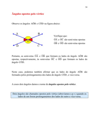 34


Ângulos opostos pelo vértice


Observe os ângulos AÔB e CÔD na figura abaixo:




                                          Verifique que:
                                           OA e OC são semi-retas opostas
                                           OB e OD são semi-retas opostas




Portanto, as semi-retas OA e OB que formam os lados do ângulo AÔB são
opostas, respectivamente, às semi-retas OC e OD que formam os lados do
ângulo CÔD .



Neste caso, podemos também afirmar que os lados do ângulo AÔB são
formados pelos prolongamentos dos lados do ângulo CÔD , e vice-versa.



A esses dois ângulos damos o nome de ângulos opostos pelo vértice.



Dois ângulos são chamados opostos pelo vértice (abreviamos o.p.v.) quando os
     lados de um forem prolongamentos dos lados do outro e vice-versa.
 