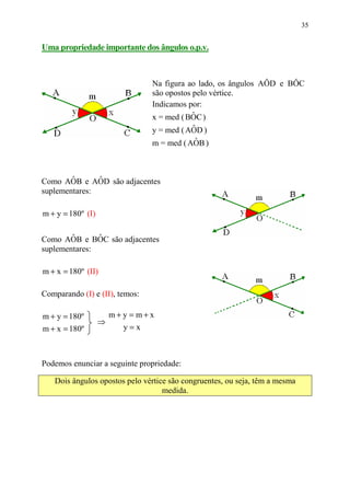 35


Uma propriedade importante dos ângulos o.p.v.



                                Na figura ao lado, os ângulos AÔD e BÔC
                                são opostos pelo vértice.
                                Indicamos por:
                                            ˆ
                                x = med ( BOC )
                                           ˆ
                                y = med ( AOD )
                                            ˆ
                                m = med ( AOB )



        ˆ      ˆ
Como AOB e AOD são adjacentes
suplementares:

m + y = 180º (I)

        ˆ      ˆ
Como AOB e BOC são adjacentes
suplementares:

m + x = 180º (II)

Comparando (I) e (II), temos:

m + y = 180º           m+y = m+x
                   ⇒
m + x = 180º             y=x



Podemos enunciar a seguinte propriedade:

   Dois ângulos opostos pelo vértice são congruentes, ou seja, têm a mesma
                                   medida.
 
