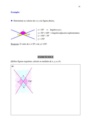 36


Exemplo:


► Determinar os valores de x e y na figura abaixo.



                                x = 30º → ângulos o.p.v.
                                y + 30º = 180º → ângulos adjacetes suplementares
                                y = 180º − 30º
                                y = 150º

Resposta: O valor de x é 30º e de y é 150º.




                                EXERCÍCIOS E

(1) Nas figuras seguintes, calcule as medidas de x, y, a e b:

 a)
 