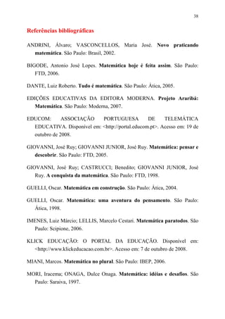 38


Referências bibliográficas

ANDRINI, Álvaro; VASCONCELLOS, Maria José. Novo praticando
  matemática. São Paulo: Brasil, 2002.

BIGODE, Antonio José Lopes. Matemática hoje é feita assim. São Paulo:
   FTD, 2006.

DANTE, Luiz Roberto. Tudo é matemática. São Paulo: Ática, 2005.

EDIÇÕES EDUCATIVAS DA EDITORA MODERNA. Projeto Araribá:
   Matemática. São Paulo: Moderna, 2007.

EDUCOM:       ASSOCIAÇÃO    PORTUGUESA           DE     TELEMÁTICA
  EDUCATIVA. Disponível em: <http://portal.educom.pt>. Acesso em: 19 de
  outubro de 2008.

GIOVANNI, José Ruy; GIOVANNI JUNIOR, José Ruy. Matemática: pensar e
   descobrir. São Paulo: FTD, 2005.

GIOVANNI, José Ruy; CASTRUCCI; Benedito; GIOVANNI JUNIOR, José
   Ruy. A conquista da matemática. São Paulo: FTD, 1998.

GUELLI, Oscar. Matemática em construção. São Paulo: Ática, 2004.

GUELLI, Oscar. Matemática: uma aventura do pensamento. São Paulo:
  Ática, 1998.

IMENES, Luiz Márcio; LELLIS, Marcelo Cestari. Matemática paratodos. São
  Paulo: Scipione, 2006.

KLICK EDUCAÇÃO: O PORTAL DA EDUCAÇÃO. Disponível em:
   <http://www.klickeducacao.com.br>. Acesso em: 7 de outubro de 2008.

MIANI, Marcos. Matemática no plural. São Paulo: IBEP, 2006.

MORI, Iracema; ONAGA, Dulce Onaga. Matemática: idéias e desafios. São
  Paulo: Saraiva, 1997.
 