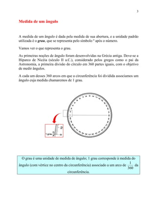 3


Medida de um ângulo


A medida de um ângulo é dada pela medida de sua abertura, e a unidade padrão
utilizada é o grau, que se representa pelo símbolo º após o número.

Vamos ver o que representa o grau.

As primeiras noções de ângulo foram desenvolvidas na Grécia antiga. Deve-se a
Hiparco de Nicéia (século II a.C.), considerado pelos gregos como o pai da
Astronomia, a primeira divisão do círculo em 360 partes iguais, com o objetivo
de medir ângulos.

A cada um desses 360 arcos em que a circunferência foi dividida associamos um
ângulo cuja medida chamaremos de 1 grau.




  O grau é uma unidade de medida de ângulo; 1 grau corresponde à medida do
                                                                         1
ângulo (com vértice no centro da circunferência) associado a um arco de     da
                                                                        360
                                circunferência.
 