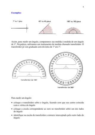 4


Exemplos:




Assim, para medir um ângulo, comparamos sua medida à medida de um ângulo
de 1º. Ná prática, utilizamos um instrumento de medida chamado transferidor. O
transferidor já vem graduado com divisões de 1º em 1º.




Para medir um ângulo:

• coloque o transferidor sobre o ângulo, fazendo com que seu centro coincida
  com o vértice do ângulo
• coloque a escala correspondente ao zero no transferidor sobre um dos lados
  do ângulo
• identifique na escala do transferidor o número interceptado pelo outro lado do
  ângulo
 