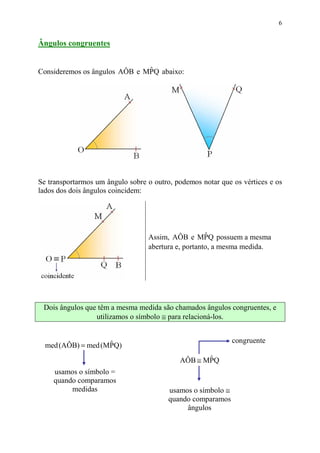 6


Ângulos congruentes


                               ˆ
Consideremos os ângulos AÔB e MPQ abaixo:




Se transportarmos um ângulo sobre o outro, podemos notar que os vértices e os
lados dos dois ângulos coincidem:




                                                     ˆ
                                  Assim, AÔB e MPQ possuem a mesma
                                  abertura e, portanto, a mesma medida.




 Dois ângulos que têm a mesma medida são chamados ângulos congruentes, e
                 utilizamos o símbolo ≅ para relacioná-los.


                                                              congruente
  med (AÔB) = med (MPQ)
                    ˆ

                                            AÔB ≅ MPQ
                                                   ˆ
    usamos o símbolo =
    quando comparamos
         medidas                         usamos o símbolo ≅
                                         quando comparamos
                                              ângulos
 