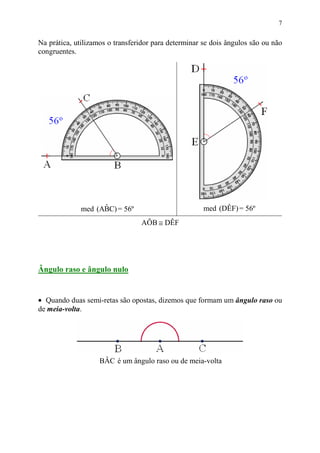 7


Na prática, utilizamos o transferidor para determinar se dois ângulos são ou não
congruentes.




                    ˆ
              med (ABC) = 56º                         med (DÊF) = 56º
                                 AÔB ≅ DÊF




Ângulo raso e ângulo nulo


• Quando duas semi-retas são opostas, dizemos que formam um ângulo raso ou
de meia-volta.




                    BÂC é um ângulo raso ou de meia-volta
 
