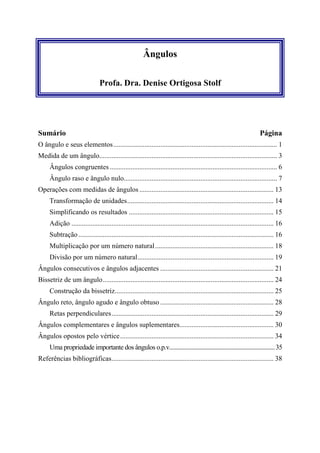 Ângulos

                                Profa. Dra. Denise Ortigosa Stolf




Sumário                                                                                                               Página
O ângulo e seus elementos.............................................................................................. 1
Medida de um ângulo...................................................................................................... 3
     Ângulos congruentes ................................................................................................ 6
     Ângulo raso e ângulo nulo........................................................................................ 7
Operações com medidas de ângulos ............................................................................. 13
     Transformação de unidades.................................................................................... 14
     Simplificando os resultados ................................................................................... 15
     Adição .................................................................................................................... 16
     Subtração ................................................................................................................ 16
     Multiplicação por um número natural .................................................................... 18
     Divisão por um número natural.............................................................................. 19
Ângulos consecutivos e ângulos adjacentes ................................................................. 21
Bissetriz de um ângulo.................................................................................................. 24
     Construção da bissetriz........................................................................................... 25
Ângulo reto, ângulo agudo e ângulo obtuso ................................................................. 28
     Retas perpendiculares............................................................................................. 29
Ângulos complementares e ângulos suplementares...................................................... 30
Ângulos opostos pelo vértice ........................................................................................ 34
     Uma propriedade importante dos ângulos o.p.v....................................................................... 35
Referências bibliográficas............................................................................................. 38
 