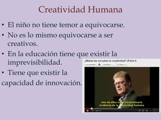 Creatividad Humana
• El niño no tiene temor a equivocarse.
• No es lo mismo equivocarse a ser
  creativos.
• En la educación tiene que existir la
  imprevisibilidad.
• Tiene que existir la
capacidad de innovación.
 