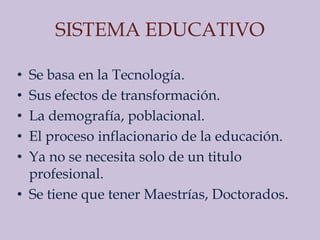 SISTEMA EDUCATIVO

• Se basa en la Tecnología.
• Sus efectos de transformación.
• La demografía, poblacional.
• El proceso inflacionario de la educación.
• Ya no se necesita solo de un titulo
  profesional.
• Se tiene que tener Maestrías, Doctorados.
 