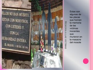 Memoria a lasvictimasEstas son algunas de lasplacasquehonran la memoria de lasvictimasinocentesquemurieron en la masacre del mosote