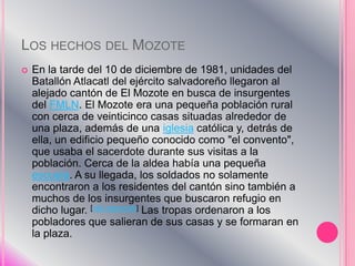 Los hechos del MozoteEn la tarde del 10 de diciembre de 1981, unidades del Batallón Atlacatl del ejército salvadoreño llegaron al alejado cantón de El Mozote en busca de insurgentes del FMLN. El Mozote era una pequeña población rural con cerca de veinticinco casas situadas alrededor de una plaza, además de una iglesia católica y, detrás de ella, un edificio pequeño conocido como "el convento", que usaba el sacerdote durante sus visitas a la población. Cerca de la aldea había una pequeña escuela. A su llegada, los soldados no solamente encontraron a los residentes del cantón sino también a muchos de los insurgentes que buscaron refugio en dicho lugar. [cita requerida] Las tropas ordenaron a los pobladores que salieran de sus casas y se formaran en la plaza.