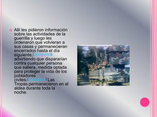 Allí les pidieron información sobre las actividades de la guerrilla y luego les ordenaron que volvieran a sus casas y permanecieran encerrados hasta el día siguiente,[cita requerida] advirtiendo que dispararían contra cualquier persona que saliera, medida optada para proteger la vida de los pobladores civiles.[cita requerida] Las Tropas permanecieron en el aldea durante toda la noche.
