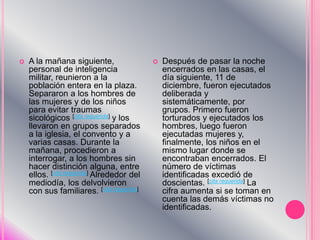 A la mañana siguiente, personal de inteligencia militar, reunieron a la población entera en la plaza. Separaron a los hombres de las mujeres y de los niños para evitar traumas sicológicos [cita requerida] y los llevaron en grupos separados a la iglesia, el convento y a varias casas. Durante la mañana, procedieron a interrogar, a los hombres sin hacer distinción alguna, entre ellos. [cita requerida] Alrededor del mediodía, los delvolvieron con sus familiares. [cita requerida]Después de pasar la noche encerrados en las casas, el día siguiente, 11 de diciembre, fueron ejecutados deliberada y sistemáticamente, por grupos. Primero fueron torturados y ejecutados los hombres, luego fueron ejecutadas mujeres y, finalmente, los niños en el mismo lugar donde se encontraban encerrados. El número de víctimas identificadas excedió de doscientas. [cita requerida] La cifra aumenta si se toman en cuenta las demás víctimas no identificadas.