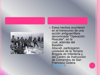 Estos hechos ocurrieron en el transcurso de una acción antiguerrillera denominada "Operación Rescate", en la cual, además del Batallón Atlacatl, participaron unidades de la Tercera Brigada de Infantería y del Centro de Instrucción de Comandos de San Francisco Gotera. [cita requerida]