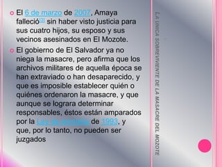 La unica sobreviviente de la masacre del mozote  .El 6 de marzo de 2007, Amaya falleció[3] sin haber visto justicia para sus cuatro hijos, su esposo y sus vecinos asesinados en El Mozote.El gobierno de El Salvador ya no niega la masacre, pero afirma que los archivos militares de aquella época se han extraviado o han desaparecido, y que es imposible establecer quién o quiénes ordenaron la masacre, y que aunque se lograra determinar responsables, éstos están amparados por la Ley de amnistía de 1993, y que, por lo tanto, no pueden ser juzgados