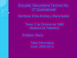 Escuela: Secundaria Técnica No.
        37 Quetzalcóatl
Nombres: Erika Andrea y María Isabel

     Tema: 2 de Octubre de 1968
       Matanza de Tlatelolco

   Profesor: Mario

         Taller Informática
         Ciclo: 2009-2012
 