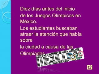 Diez días antes del inicio
de los Juegos Olímpicos en
México.
Los estudiantes buscaban
atraer la atención que había
sobre
la ciudad a causa de las
Olimpiadas.
 