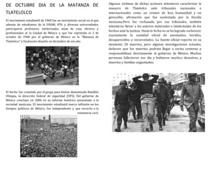 DE OCTUBRE DIA DE LA MATANZA DE
TLATELOLCO
El movimiento estudiantil de 1968 fue un movimiento social en el que
además de estudiantes de la UNAM, IPN, y diversas universidades,
participaron profesores, intelectuales, amas de casa, obreros y
profesionales el la Ciudad de México y que fue reprimido el 2 de
octubre de 1968 por el gobierno de México en la “Matanza de
Tlatelolco” y finalmente disuelto en diciembre de ese año.
El hecho fue cometido por el grupo para limitar denominado Batallón
Olimpia, la dirección federal de seguridad (DFS). Del gobierno de
México concluyo en 2006 en su informe histórico presentado a la
sociedad mexicana. El movimiento estudiantil marco inflexión en los
tiempos políticos de México, fue independiente y que recurría a la
resistencia civil.
Algunas victimas de dichas acciones intentaron caracterizar la
masacre de Tlatelolco ante tribunales nacionales e
internacionales como un crimen de lesa humanidad y un
genocidio, afirmación que fue sustentada por la fiscalía
mexicana.Pero fue rechazada por sus tribunales, también
intentaron llevar a los autores materiales e intelectuales de los
hechos ante la justicia. Hasta la fecha no se ha logrado esclarecer
exactamente la cantidad oficial de asesinados, heridos,
desaparecidos y encarcelados. La fuente oficial reporto en su
momento 20 muertos, pero algunas investigaciones actuales,
deducen que los muertos podrían llegar a varias centenas y
responsabilizan directamente al gobierno de México. Muchas
personas fallecieron ese día y hubieron muchos desastres, y
muertos y familias angustiadas.
 