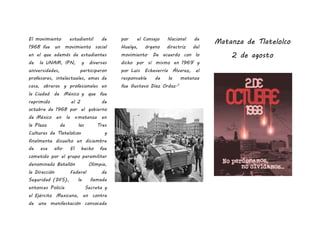 El movimiento estudiantil de
1968 fue un movimiento social
en el que además de estudiantes
de la UNAM, IPN, y diversas
universidades, participaron
profesores, intelectuales, amas de
casa, obreros y profesionales en
la Ciudad de México y que fue
reprimido el 2 de
octubre de 1968 por el gobierno
de México en la «matanza en
la Plaza de las Tres
Culturas de Tlatelolco» y
finalmente disuelto en diciembre
de ese año. El hecho fue
cometido por el grupo paramilitar
denominado Batallón Olimpia,
la Dirección Federal de
Seguridad (DFS), la llamada
entonces Policía Secreta y
el Ejército Mexicano, en contra
de una manifestación convocada
por el Consejo Nacional de
Huelga, órgano directriz del
movimiento. De acuerdo con lo
dicho por sí mismo en 19691
y
por Luis Echeverría Álvarez, el
responsable de la matanza
fue Gustavo Díaz Ordaz.2
Matanza de Tlatelolco
2 de agosto
 